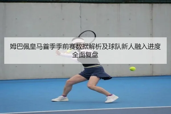 姆巴佩皇马首季季前赛数据解析及球队新人融入进度全面复盘