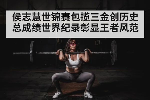 侯志慧世锦赛包揽三金创历史 总成绩世界纪录彰显王者风范