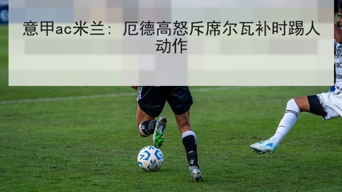 意甲ac米兰: 厄德高怒斥席尔瓦补时踢人动作 意甲ac米兰: 厄德高怒斥席尔瓦补时踢人动作